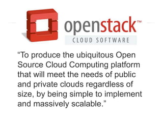 “To produce the ubiquitous Open
Source Cloud Computing platform
that will meet the needs of public
and private clouds regardless of
size, by being simple to implement
and massively scalable.”
 