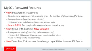 Copyright © 2019, Oracle and/or its affiliates. All rights reserved. |
MySQL Password Features
• New! Password Management
– Require new passwords not reuse old ones - By number of changes and/or time.
– Password-reuse (aka Password History)
• Policy can be set globally as well as on a per-account basis.
– New in 8.0.13: Can require old password when changing too
• New! SHA2 with Caching. Now Default !
– Strong (when storing) and Fast (when connecting)
• Strong - SHA-256 password hashing (many rounds, random salt, …)
• Fast – Caching: Greatly reduces latency
• New! Seamless RSA password-exchange capabilities (Lowers SSL Costs)
22
 