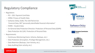 Copyright © 2019, Oracle and/or its affiliates. All rights reserved. |
Regulatory Compliance
• Regulations
– PCI – DSS: Payment Card Data
– HIPAA: Privacy of Health Data
– Sarbanes Oxley, GLBA, The USA Patriot Act:
Financial Data, NPI "personally identifiable financial information"
– FERPA – Student Data
– EU General Data Protection Directive: Protection of Personal Data (GDPR)
– Data Protection Act (UK): Protection of Personal Data
• Requirements
– Continuous Monitoring (Users, Schema, Backups, etc.)
– Data Protection (Encryption, Privilege Management, etc.)
– Data Retention (Backups, User Activity, etc.)
– Data Auditing (User activity, etc.)
7
 