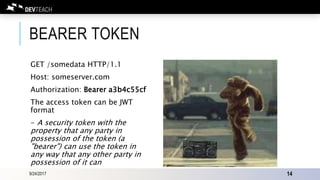 BEARER TOKEN
GET /somedata HTTP/1.1
Host: someserver.com
Authorization: Bearer a3b4c55cf
The access token can be JWT
format
- A security token with the
property that any party in
possession of the token (a
"bearer") can use the token in
any way that any other party in
possession of it can
9/24/2017 14
 