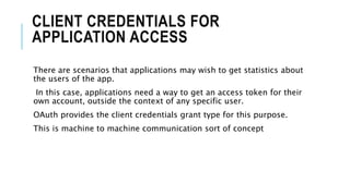CLIENT CREDENTIALS FOR
APPLICATION ACCESS
There are scenarios that applications may wish to get statistics about
the users of the app.
In this case, applications need a way to get an access token for their
own account, outside the context of any specific user.
OAuth provides the client credentials grant type for this purpose.
This is machine to machine communication sort of concept
 