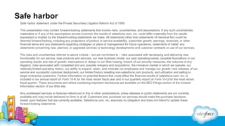 Safe harbor
Safe harbor statement under the Private Securities Litigation Reform Act of 1995:
This presentation may contain forward-looking statements that involve risks, uncertainties, and assumptions. If any such uncertainties
materialize or if any of the assumptions proves incorrect, the results of salesforce.com, inc. could differ materially from the results
expressed or implied by the forward-looking statements we make. All statements other than statements of historical fact could be
deemed forward-looking, including any projections of product or service availability, subscriber growth, earnings, revenues, or other
financial items and any statements regarding strategies or plans of management for future operations, statements of belief, any
statements concerning new, planned, or upgraded services or technology developments and customer contracts or use of our services.
The risks and uncertainties referred to above include – but are not limited to – risks associated with developing and delivering new
functionality for our service, new products and services, our new business model, our past operating losses, possible fluctuations in our
operating results and rate of growth, interruptions or delays in our Web hosting, breach of our security measures, the outcome of any
litigation, risks associated with completed and any possible mergers and acquisitions, the immature market in which we operate, our
relatively limited operating history, our ability to expand, retain, and motivate our employees and manage our growth, new releases of our
service and successful customer deployment, our limited history reselling non-salesforce.com products, and utilization and selling to
larger enterprise customers. Further information on potential factors that could affect the financial results of salesforce.com, inc. is
included in our annual report on Form 10-K for the most recent fiscal year and in our quarterly report on Form 10-Q for the most recent
fiscal quarter. These documents and others containing important disclosures are available on the SEC Filings section of the Investor
Information section of our Web site.
Any unreleased services or features referenced in this or other presentations, press releases or public statements are not currently
available and may not be delivered on time or at all. Customers who purchase our services should make the purchase decisions
based upon features that are currently available. Salesforce.com, inc. assumes no obligation and does not intend to update these
forward-looking statements.

 