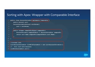 Sorting with Apex: Wrapper with Comparable Interface
​ public class AccountSortable implements Comparable {
​  public Account acct;
​  AccountSortable(Account acctParam){
​  acct = acctParam;
​  }
​  public Integer compareTo(Object compareTo){
​  AccountSortable compareToAcct = (AccountSortable) compareTo;
​  return acct.Name.compareTo(compareToAcct.acct.Name);
​  }
​ }
​ //invoked like:
​ List<AccountSortable> listWithCustomSort = new List<AccountSortable>();
​ //...fill list with Accounts
​ listWithCustomSort.sort();
​ 1
​ 2
​ 3
​ 4
​ 5
​ 6
​ 7
​ 8
​ 9
​ 10
​ 11
​ 12
​ 13
​ 14
​ 15
 