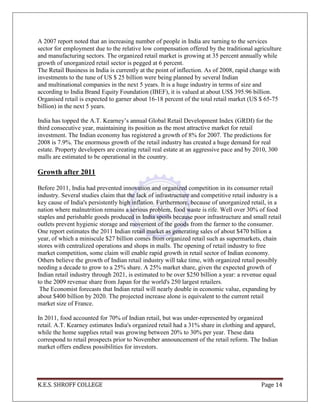 K.E.S. SHROFF COLLEGE Page 14
A 2007 report noted that an increasing number of people in India are turning to the services
sector for employment due to the relative low compensation offered by the traditional agriculture
and manufacturing sectors. The organized retail market is growing at 35 percent annually while
growth of unorganized retail sector is pegged at 6 percent.
The Retail Business in India is currently at the point of inflection. As of 2008, rapid change with
investments to the tune of US $ 25 billion were being planned by several Indian
and multinational companies in the next 5 years. It is a huge industry in terms of size and
according to India Brand Equity Foundation (IBEF), it is valued at about US$ 395.96 billion.
Organised retail is expected to garner about 16-18 percent of the total retail market (US $ 65-75
billion) in the next 5 years.
India has topped the A.T. Kearney‘s annual Global Retail Development Index (GRDI) for the
third consecutive year, maintaining its position as the most attractive market for retail
investment. The Indian economy has registered a growth of 8% for 2007. The predictions for
2008 is 7.9%. The enormous growth of the retail industry has created a huge demand for real
estate. Property developers are creating retail real estate at an aggressive pace and by 2010, 300
malls are estimated to be operational in the country.
Growth after 2011
Before 2011, India had prevented innovation and organized competition in its consumer retail
industry. Several studies claim that the lack of infrastructure and competitive retail industry is a
key cause of India's persistently high inflation. Furthermore, because of unorganized retail, in a
nation where malnutrition remains a serious problem, food waste is rife. Well over 30% of food
staples and perishable goods produced in India spoils because poor infrastructure and small retail
outlets prevent hygienic storage and movement of the goods from the farmer to the consumer.
One report estimates the 2011 Indian retail market as generating sales of about $470 billion a
year, of which a miniscule $27 billion comes from organized retail such as supermarkets, chain
stores with centralized operations and shops in malls. The opening of retail industry to free
market competition, some claim will enable rapid growth in retail sector of Indian economy.
Others believe the growth of Indian retail industry will take time, with organized retail possibly
needing a decade to grow to a 25% share. A 25% market share, given the expected growth of
Indian retail industry through 2021, is estimated to be over $250 billion a year: a revenue equal
to the 2009 revenue share from Japan for the world's 250 largest retailers.
The Economist forecasts that Indian retail will nearly double in economic value, expanding by
about $400 billion by 2020. The projected increase alone is equivalent to the current retail
market size of France.
In 2011, food accounted for 70% of Indian retail, but was under-represented by organized
retail. A.T. Kearney estimates India's organized retail had a 31% share in clothing and apparel,
while the home supplies retail was growing between 20% to 30% per year. These data
correspond to retail prospects prior to November announcement of the retail reform. The Indian
market offers endless possibilities for investors.
 