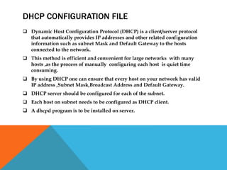 DHCP CONFIGURATION FILE
 Dynamic Host Configuration Protocol (DHCP) is a client/server protocol
that automatically provides IP addresses and other related configuration
information such as subnet Mask and Default Gateway to the hosts
connected to the network.
 This method is efficient and convenient for large networks with many
hosts ,as the process of manually configuring each host is quiet time
consuming.
 By using DHCP one can ensure that every host on your network has valid
IP address ,Subnet Mask,Broadcast Address and Default Gateway.
 DHCP server should be configured for each of the subnet.
 Each host on subnet needs to be configured as DHCP client.
 A dhcpd program is to be installed on server.
 