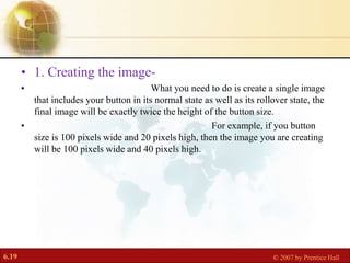 6.19 © 2007 by Prentice Hall
• 1. Creating the image-
• What you need to do is create a single image
that includes your button in its normal state as well as its rollover state, the
final image will be exactly twice the height of the button size.
• For example, if you button
size is 100 pixels wide and 20 pixels high, then the image you are creating
will be 100 pixels wide and 40 pixels high.
 