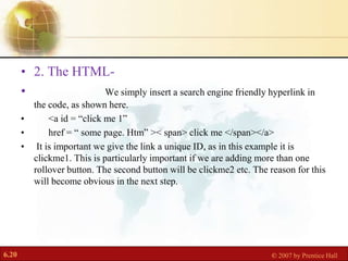 6.20 © 2007 by Prentice Hall
• 2. The HTML-
• We simply insert a search engine friendly hyperlink in
the code, as shown here.
• <a id = “click me 1”
• href = “ some page. Htm” >< span> click me </span></a>
• It is important we give the link a unique ID, as in this example it is
clickme1. This is particularly important if we are adding more than one
rollover button. The second button will be clickme2 etc. The reason for this
will become obvious in the next step.
 