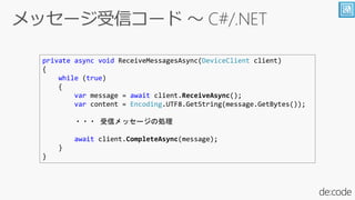 private async void ReceiveMessagesAsync(DeviceClient client)
{
while (true)
{
var message = await client.ReceiveAsync();
var content = Encoding.UTF8.GetString(message.GetBytes());
・・・ 受信メッセージの処理
await client.CompleteAsync(message);
}
}
 