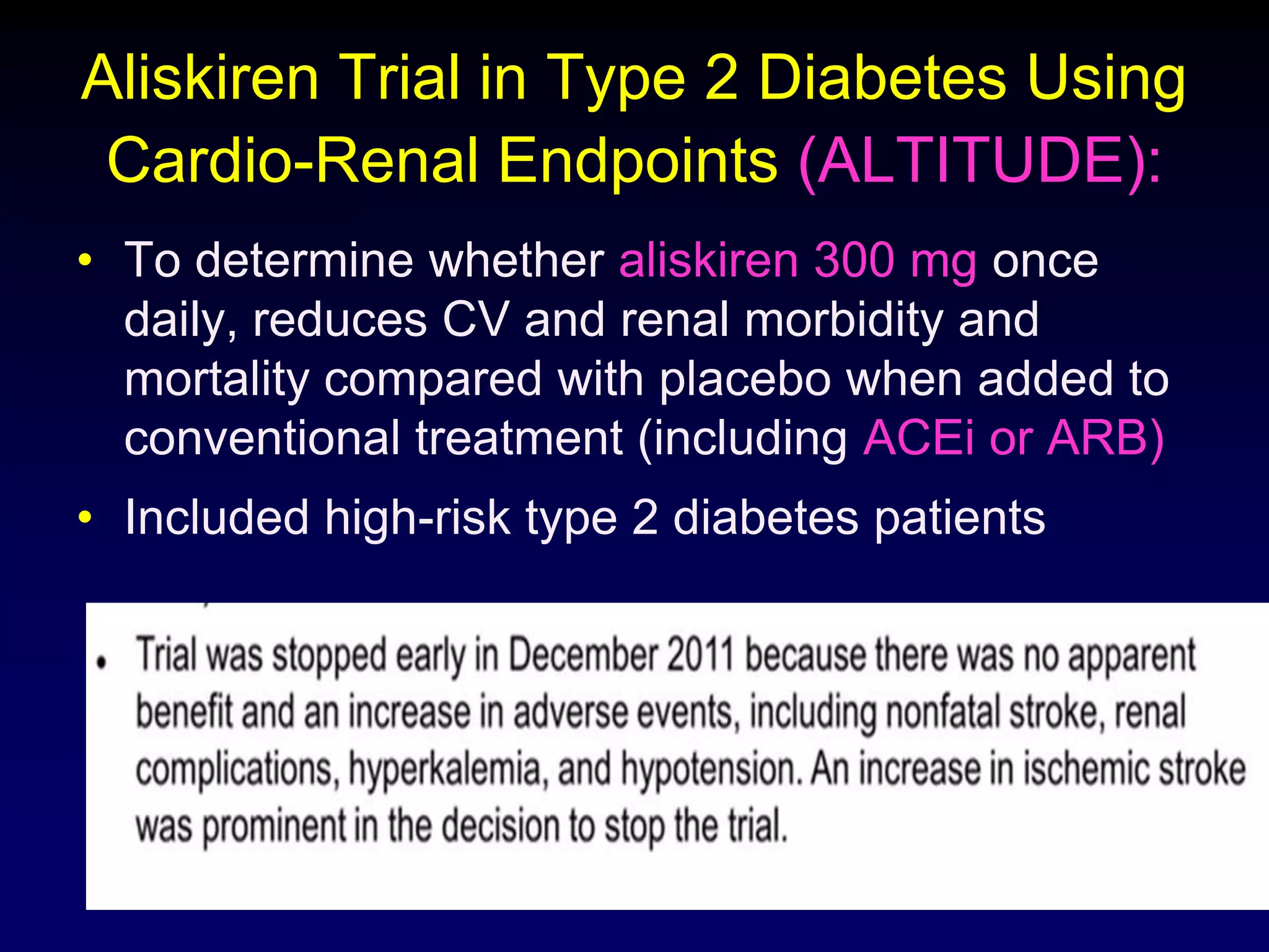 Aliskiren Trial in Type 2 Diabetes Using
Cardio-Renal Endpoints (ALTITUDE):
• To determine whether aliskiren 300 mg once
daily, reduces CV and renal morbidity and
mortality compared with placebo when added to
conventional treatment (including ACEi or ARB)
• Included high-risk type 2 diabetes patients
 