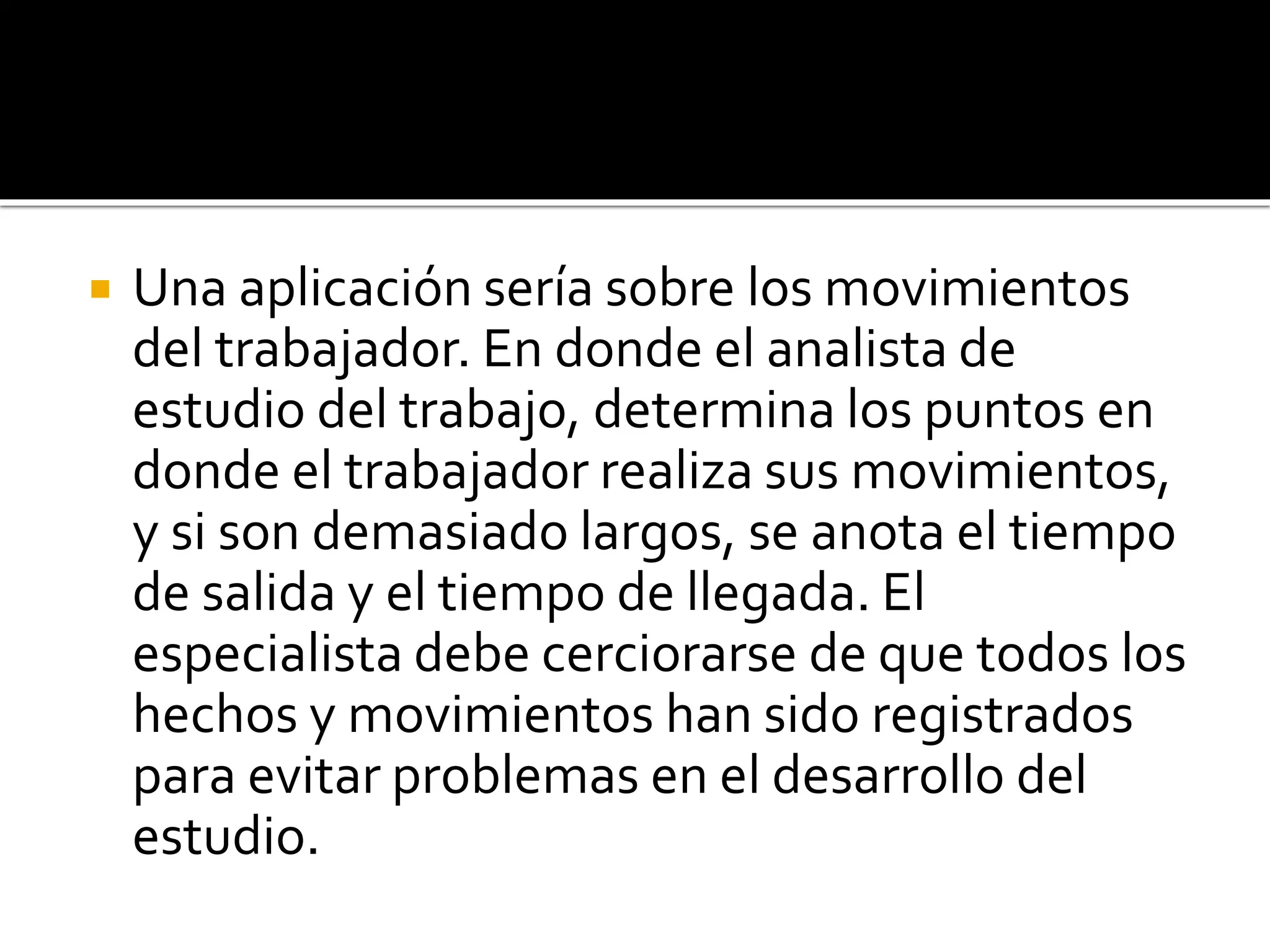  Una aplicación sería sobre los movimientos
del trabajador. En donde el analista de
estudio del trabajo, determina los puntos en
donde el trabajador realiza sus movimientos,
y si son demasiado largos, se anota el tiempo
de salida y el tiempo de llegada. El
especialista debe cerciorarse de que todos los
hechos y movimientos han sido registrados
para evitar problemas en el desarrollo del
estudio.
 