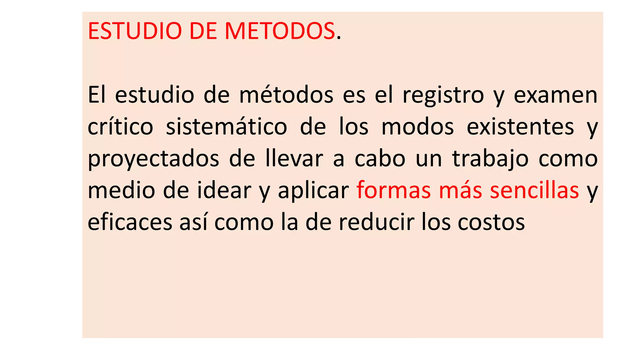 ESTUDIO DE METODOS.
El estudio de métodos es el registro y examen
crítico sistemático de los modos existentes y
proyectados de llevar a cabo un trabajo como
medio de idear y aplicar formas más sencillas y
eficaces así como la de reducir los costos
 