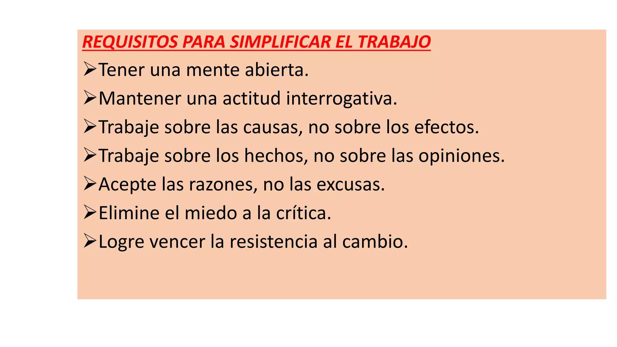 REQUISITOS PARA SIMPLIFICAR EL TRABAJO
Tener una mente abierta.
Mantener una actitud interrogativa.
Trabaje sobre las causas, no sobre los efectos.
Trabaje sobre los hechos, no sobre las opiniones.
Acepte las razones, no las excusas.
Elimine el miedo a la crítica.
Logre vencer la resistencia al cambio.
 