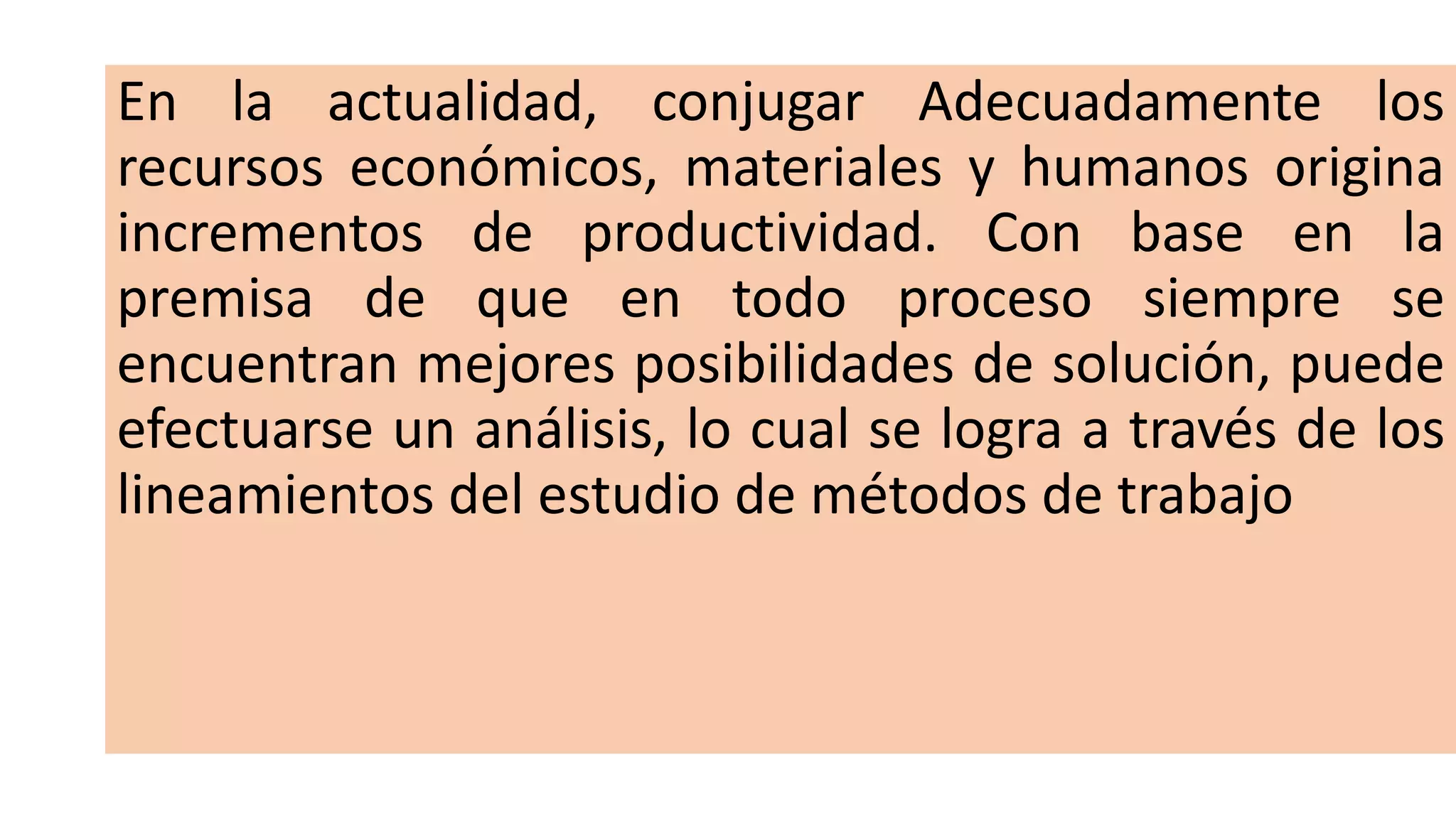 En la actualidad, conjugar Adecuadamente los
recursos económicos, materiales y humanos origina
incrementos de productividad. Con base en la
premisa de que en todo proceso siempre se
encuentran mejores posibilidades de solución, puede
efectuarse un análisis, lo cual se logra a través de los
lineamientos del estudio de métodos de trabajo
 