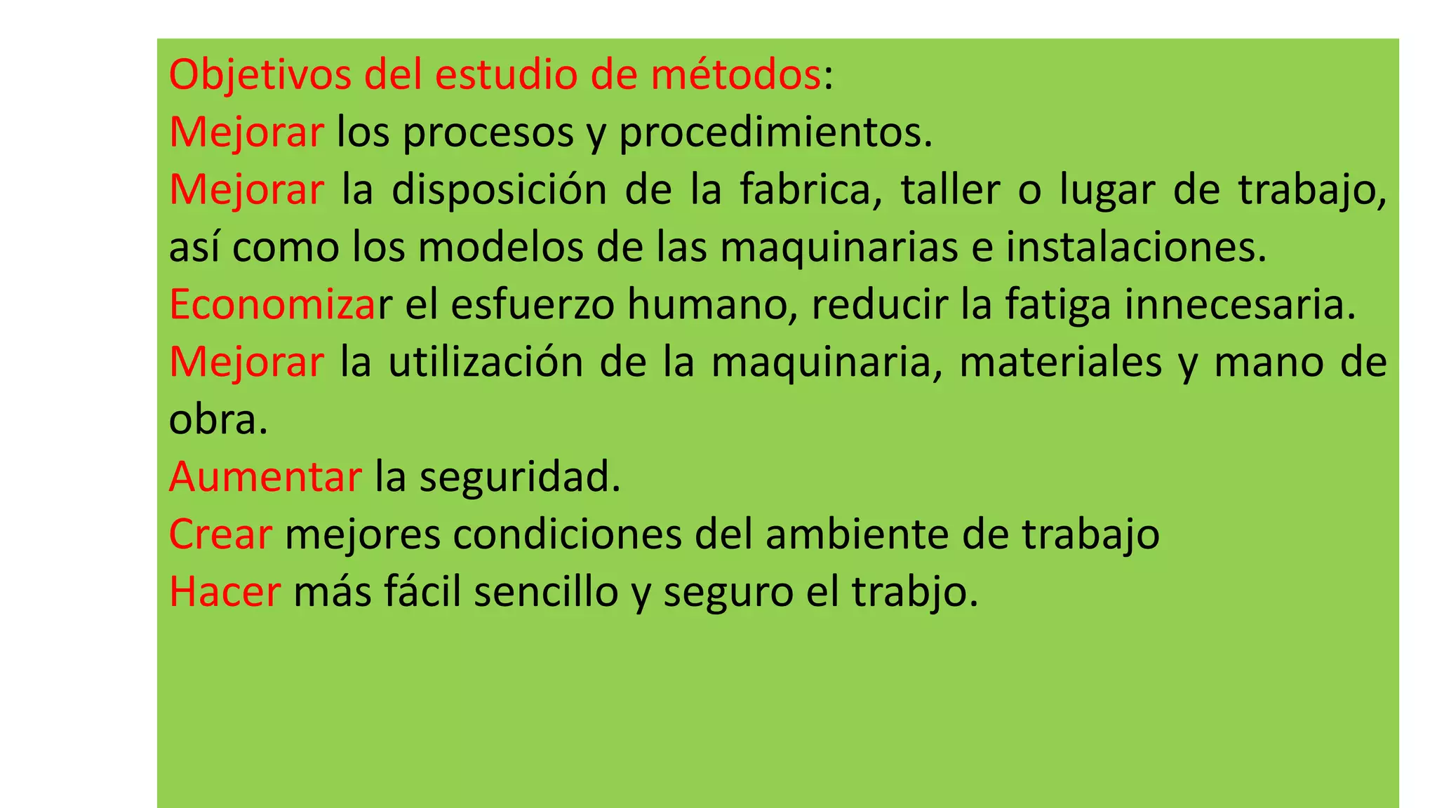 Objetivos del estudio de métodos:
Mejorar los procesos y procedimientos.
Mejorar la disposición de la fabrica, taller o lugar de trabajo,
así como los modelos de las maquinarias e instalaciones.
Economizar el esfuerzo humano, reducir la fatiga innecesaria.
Mejorar la utilización de la maquinaria, materiales y mano de
obra.
Aumentar la seguridad.
Crear mejores condiciones del ambiente de trabajo
Hacer más fácil sencillo y seguro el trabjo.
 