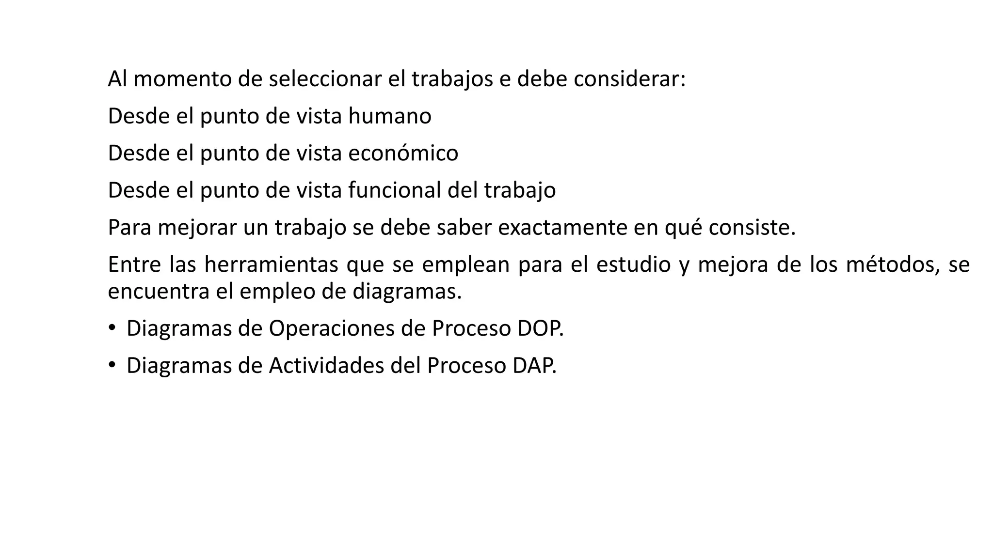 Al momento de seleccionar el trabajos e debe considerar:
Desde el punto de vista humano
Desde el punto de vista económico
Desde el punto de vista funcional del trabajo
Para mejorar un trabajo se debe saber exactamente en qué consiste.
Entre las herramientas que se emplean para el estudio y mejora de los métodos, se
encuentra el empleo de diagramas.
• Diagramas de Operaciones de Proceso DOP.
• Diagramas de Actividades del Proceso DAP.
 