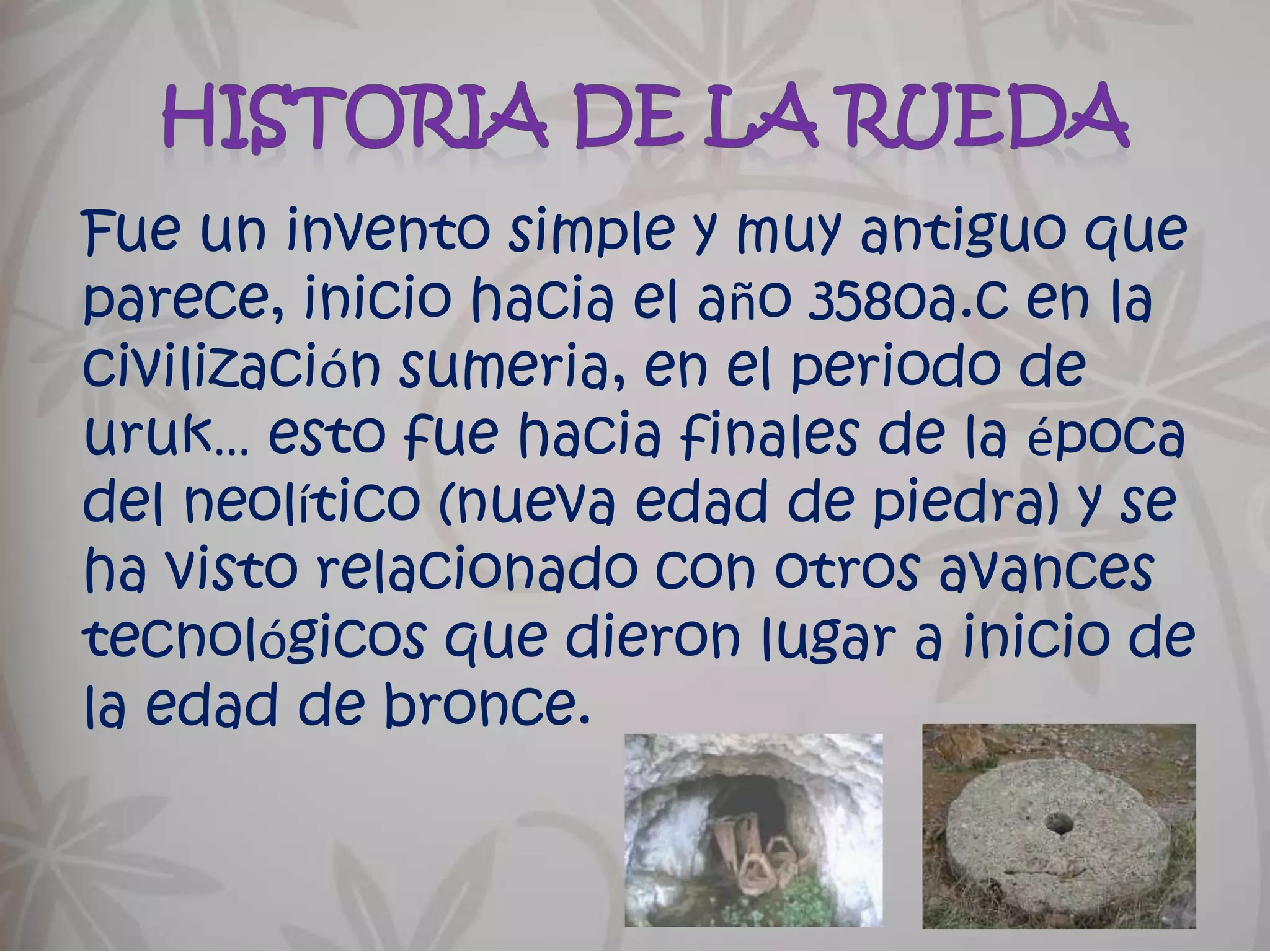 Historia de la ruedaFue un invento simple y muy antiguo que parece, inicio hacia el año 3580a.c en la civilización sumeria, en el periodo de uruk… esto fue hacia finales de la época del neolítico (nueva edad de piedra) y se ha visto relacionado con otros avances tecnológicos que dieron lugar a inicio de la edad de bronce.