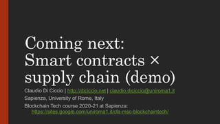 Coming next:
Smart contracts ×
supply chain (demo)
Claudio Di Ciccio | http://diciccio.net | claudio.diciccio@uniroma1.it
Sapienza, University of Rome, Italy
Blockchain Tech course 2020-21 at Sapienza:
https://sites.google.com/uniroma1.it/cfa-msc-blockchaintech/
 
