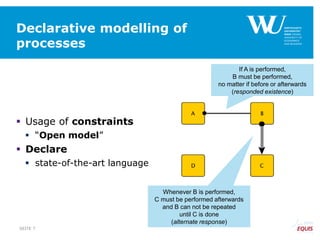 Declarative modelling of
processes
 Usage of constraints
 “Open model”
 Declare
 state-of-the-art language
If A is performed,
B must be performed,
no matter if before or afterwards
(responded existence)
Whenever B is performed,
C must be performed afterwards
and B can not be repeated
until C is done
(alternate response)
SEITE 7
 