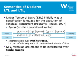 Semantics of Declare:
LTL and LTLf
 Linear Temporal Logic (LTL) initially was a
specification language for the execution of
(endless) concurrent programs (Pnueli, 1977)
 Syntax (let A be a propositional symbol):
 Interpretation over infinite traces,
i.e., an infinite sequence of consecutive instants of time
 LTLf formulae are meant to be interpreted over
finite traces
“Until”
“Eventually”“Always”
“Next”
SEITE 75
 