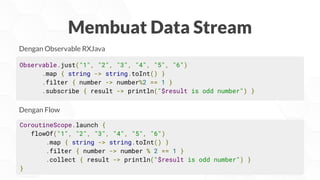 Membuat Data Stream
Observable.just("1", "2", "3", "4", "5", "6")
.map { string -> string.toInt() }
.filter { number -> number%2 == 1 }
.subscribe { result -> println("$result is odd number") }
Dengan Observable RXJava
CoroutineScope.launch {
flowOf("1", "2", "3", "4", "5", "6")
.map { string -> string.toInt() }
.filter { number -> number % 2 == 1 }
.collect { result -> println("$result is odd number") }
}
Dengan Flow
 