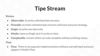 Tipe Stream
RxJava
● Observable: to emits unlimited data streams.
● Flowable: to emits unlimited data streams with back pressure strategy.
● Single: to emits one data only.
● Maybe: same as Single, but it can be no data.
● Completable: stream which can only complete without emitting values.
Flow
● Flow: There is no separate implementations without and with back pressure
support in Kotlin Flow.
 