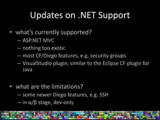 Updates on .NET Support
• what’s currently supported?
– ASP.NET MVC
– nothing too exotic
– most CF/Diego features, e.g. security groups
– VisualStudio plugin, similar to the Eclipse CF plugin for
Java
• what are the limitations?
– some newer Diego features, e.g. SSH
– in α/β stage, dev-only
 
