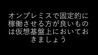 オンプレミスで固定的に
稼働させる方が良いもの
は仮想基盤上においてお
きましょう
 
