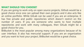WHAT SHOULD YOU CHOOSE?
If you are going to work only on open source projects, Github would be a
good choice since one can upload their own projects and it also acts like
an online portfolio. While GitLab can be used if you are an enterprise. It
has free private and public repositories which doesn't restrict on the
number of users. If you are someone who wants to host multiple
repositories and work with many colleagues, then GitLab might be a
good choice for you.
BitBucket is the most popular among many organizations because of its
user interface. It also has mercurial support. If you are an organization
and you want to host your project, BitBucket would be a great choice.
 