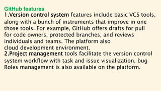 GitHub features
1.Version control system features include basic VCS tools,
along with a bunch of instruments that improve in one
those tools. For example, GitHub offers drafts for pull
for code owners, protected branches, and reviews
individuals and teams. The platform also
cloud development environment.
2.Project management tools facilitate the version control
system workflow with task and issue visualization, bug
Roles management is also available on the platform.
 