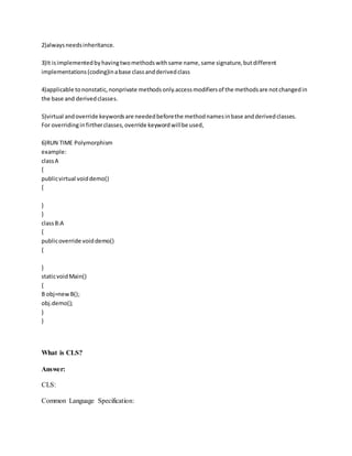 2)always needs inheritance. 
3)It is implemented by having two methods with same name, same signature, but different 
implementations (coding)in a base class and derived class 
4)applicable to nonstatic, nonprivate methods only.access modifiers of the methods are not changed in 
the base and derived classes. 
5)virtual and override keywords are needed before the method names in base and derived classes. 
For overriding in firther classes, override keyword will be used, 
6)RUN TIME Polymorphism 
example: 
class A 
{ 
public virtual void demo() 
{ 
} 
} 
class B:A 
{ 
public override void demo() 
{ 
} 
static void Main() 
{ 
B obj=new B(); 
obj.demo(); 
} 
} 
What is CLS? 
Answer: 
CLS: 
Common Language Specification: 
 