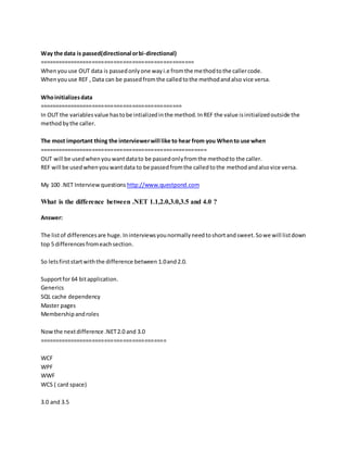 Way the data is passed(directional or bi-directional) 
================================================== 
When you use OUT data is passed only one way i.e from the method to the caller code. 
When you use REF , Data can be passed from the called to the method and also vice versa. 
Who initializes data 
============================================== 
In OUT the variables value has to be intialized in the method. In REF the value is initialized outside the 
method by the caller. 
The most important thing the interviewer will like to hear from you When to use when 
====================================================== 
OUT will be used when you want data to be passed only from the method to the caller. 
REF will be used when you want data to be passed from the called to the method and also vice versa. 
My 100 .NET Interview questions http://www.questpond.com 
What is the difference between .NET 1.1,2.0,3.0,3.5 and 4.0 ? 
Answer: 
The list of differences are huge. In interviews you normally need to short and sweet. So we will list down 
top 5 differences from each section. 
So lets first start with the difference between 1.0 and 2.0. 
Support for 64 bit application. 
Generics 
SQL cache dependency 
Master pages 
Membership and roles 
Now the next difference .NET 2.0 and 3.0 
========================================= 
WCF 
WPF 
WWF 
WCS ( card space) 
3.0 and 3.5 
 