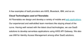 A few examples of IaaS providers are AWS, Bluestack, IBM, and so on.
Cloud Technologies used at Fibonalabs
At Fibonalabs we design and develop a variety of mobile and web applications.
Our experienced and well-skilled team members like staying ahead of the
curve. Having well versed with the latest cloud technologies, we use SaaS
solutions to develop serverless applications using AWS API Gateway. We also
use IAM for Identity Access Management among other SaaS solutions.
 