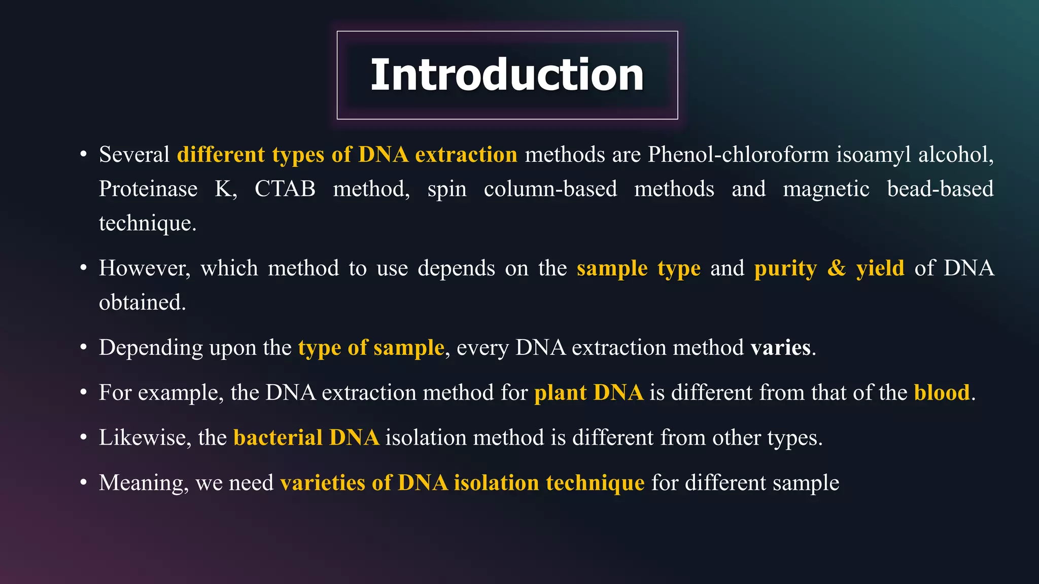 • Several different types of DNA extraction methods are Phenol-chloroform isoamyl alcohol,
Proteinase K, CTAB method, spin column-based methods and magnetic bead-based
technique.
• However, which method to use depends on the sample type and purity & yield of DNA
obtained.
• Depending upon the type of sample, every DNA extraction method varies.
• For example, the DNA extraction method for plant DNA is different from that of the blood.
• Likewise, the bacterial DNA isolation method is different from other types.
• Meaning, we need varieties of DNA isolation technique for different sample
Introduction
 