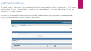 webMethods Trading Networks
A trading network is a group of organizations that have agreed to exchange business documents. Participants
might include strategic partners, buyers, suppliers, and marketplaces (for example, Ariba Network), and are
referred to as trading partners.
Business documents typically include purchase orders, order statuses, purchase order acknowledgements,
invoices, and other domain-specific business documents.
9
 
