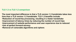 TLS 1.3 vs TLS 1.2 comparison
The most important difference is that a TLS version 1.3 handshake takes less
time than a TLS version 1.2 handshake. TLS 1.3 benefits include:
•Reduction of round-trip processing, resulting in a faster handshake
•Improvement of latency times by reducing the number of round trips
•Improvement of website performance and user experience due to reduced
•Use of perfect forward secrecy
•Removal of vulnerable algorithms and ciphers
 