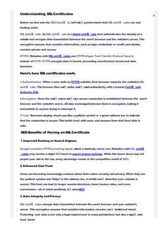 Understanding SSLCertificates
Before wedive into the SEObene몭 ts, let’s b
r
i
e
몭 yunderstand what SSLcerti몭 cates are and
h
o
wthey work:
SSLCerti몭 cate: An SSLcerti몭 cate isadigital certi몭 cate that authenticates the identity of a
websiteand encrypts data transmitted between the user’s browser and the website’sserver. This
encryption ensures that sensitiveinformation, such aslogin credentials or credit card details,
remains private and secure.
HTTPS: Websites with SSLcerti몭 cates use HTTPS (Hyper Text Transfer Protocol Secure)
instead of HTTP. HTTPS encrypts data in transit, preventing unauthorized accessand data
breaches.
Here’s how SSLcertificateswork:
1.Authentication: When auser visits an HTTPS website, their browser requests the website’sSSL
certi몭 cate. Thebrowser then v
e
r
i
몭 e
sthe certi몭 cate’sauthenticity with atrusted Certi몭 cate
Authority (CA).
2.Encryption: Once the certi몭 cateisveri몭 ed,asecure connection isestablished between the user’s
browser and the website’s server. All data exchangedbetween them isencrypted, making it
unreadable to anyone trying to intercept it.
3.Trust: Browsersdisplay visual cueslike apadlocksymbol or agreen address bar to indicate
that the connection is secure.Thisbuilds trust with users and assures them that their data is
safe.
SEOBenefits of Having anSSLCertificate
1.Improved Ranking on Search Engines:
Google considers HTTPS aranking signal, albeit arelatively minor one. Websites with SSL certi몭
cates may receive aslight SEO boost in search engine rankings. While this boost alone may not
propel your site to the top, every advantage counts in the competitive world of SEO.
2.Enhanced UserTrust:
Users are becoming increasingly cautiousabout their online security and privacy. When they see
the padlocksymbol and “https” in the address bar, it instills con몭 dencethat your website is
secure. Thistrust canlead to longer sessiondurations, lower bounce rates, and more
conversions—all of which positively in몭 uenceSEO.
3.Data Integrity andPrivacy:
SSLcerti몭 cates encrypt data transmitted between the user’s browser and your website’s
server. Thisencryption ensures that sensitiveinformation remains con몭 dentialand intact.
Protecting user data isnot only alegalrequirement in many jurisdictions but also asigni몭 cant
trust factor
 
