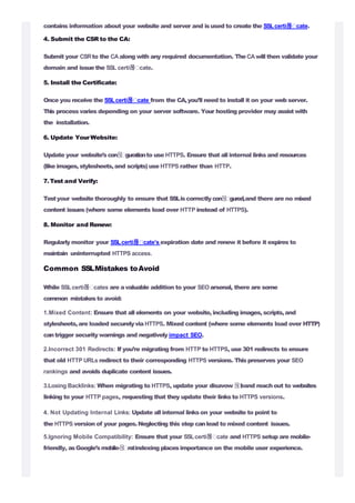 contains information about your website and server and isused to create the SSLcerti몭 cate.
4. Submit the CSR to the CA:
Submit your CSRto the CAalong with any required documentation. TheCAwill then validate your
domain and issuethe SSL certi몭 cate.
5. Install the Certificate:
Once you receive the SSLcerti몭 cate from the CA,you’ll need to install it on your web server.
This process varies depending on your server software. Your hosting provider may assistwith
the installation.
6. Update YourWebsite:
Update your website’scon몭 gurationto use HTTPS. Ensure that all internal linksand resources
(like images,stylesheets,and scripts) use HTTPS rather than HTTP.
7. Test and Verify:
Testyour website thoroughly to ensure that SSLiscorrectlycon몭 gured,and there are no mixed
content issues (where some elements load over HTTP instead of HTTPS).
8. Monitor and Renew:
Regularly monitor your SSLcerti몭 cate’s expiration date and renew it before it expires to
maintain uninterrupted HTTPS access.
Common SSLMistakes toAvoid
While SSLcerti몭 cates are avaluable addition to your SEOarsenal, there are some
common mistakesto avoid:
1.Mixed Content: Ensure that all elements on your website,including images,scripts,and
stylesheets,are loaded securelyvia HTTPS. Mixed content (where some elements load over HTTP)
cantrigger security warnings and negatively impact SEO.
2.Incorrect 301 Redirects: If you’re migrating from HTTP to HTTPS, use 301 redirects to ensure
that old HTTP URLs redirect to their corresponding HTTPS versions. Thispreserves your SEO
rankings and avoids duplicate content issues.
3.Losing Backlinks: When migrating to HTTPS, update your disavow몭l
eand reachout to websites
linking to your HTTP pages, requesting that they update their linksto HTTPS versions.
4. Not Updating Internal Links: Update all internal linkson your website to point to
the HTTPS version of your pages.Neglecting this step canlead to mixed content issues.
5.Ignoring Mobile Compatibility: Ensure that your SSLcerti몭 cate and HTTPS setup are mobile-
friendly, asGoogle’smobile-몭 rstindexing placesimportance on the mobile user experience.
 