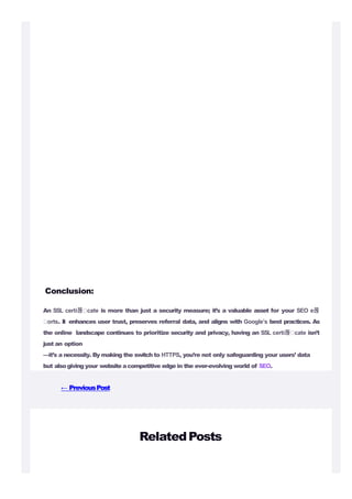 Conclusion:
An SSL certi몭 cate is more than just a security measure; it’s a valuable asset for your SEO e몭
orts. It enhances user trust, preserves referral data, and aligns with Google’s best practices. As
the online landscape continues to prioritize security and privacy, having an SSL certi몭 cate isn’t
just an option
—it’s a necessity. By making the switch to HTTPS, you’re not only safeguarding your users’ data
but alsogiving your website acompetitive edge in the ever-evolving world of SEO.
← PreviousPost
RelatedPosts
 