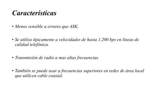 Características
• Menos sensible a errores que ASK.
• Se utiliza típicamente a velocidades de hasta 1.200 bps en líneas de
calidad telefónica.
• Transmisión de radio a mas altas frecuencias.
• También se puede usar a frecuencias superiores en redes de área local
que utilicen cable coaxial.
 
