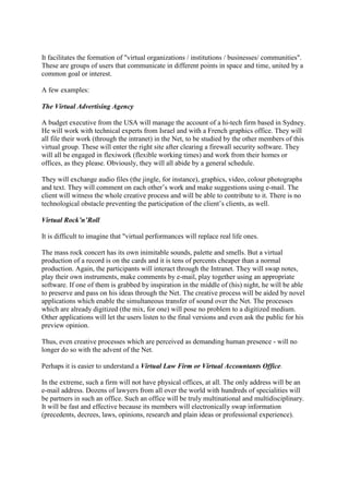 It facilitates the formation of "virtual organizations / institutions / businesses/ communities".
These are groups of users that communicate in different points in space and time, united by a
common goal or interest.
A few examples:
The Virtual Advertising Agency
A budget executive from the USA will manage the account of a hi-tech firm based in Sydney.
He will work with technical experts from Israel and with a French graphics office. They will
all file their work (through the intranet) in the Net, to be studied by the other members of this
virtual group. These will enter the right site after clearing a firewall security software. They
will all be engaged in flexiwork (flexible working times) and work from their homes or
offices, as they please. Obviously, they will all abide by a general schedule.
They will exchange audio files (the jingle, for instance), graphics, video, colour photographs
and text. They will comment on each other’s work and make suggestions using e-mail. The
client will witness the whole creative process and will be able to contribute to it. There is no
technological obstacle preventing the participation of the client’s clients, as well.
Virtual Rock‟n‟Roll
It is difficult to imagine that "virtual performances will replace real life ones.
The mass rock concert has its own inimitable sounds, palette and smells. But a virtual
production of a record is on the cards and it is tens of percents cheaper than a normal
production. Again, the participants will interact through the Intranet. They will swap notes,
play their own instruments, make comments by e-mail, play together using an appropriate
software. If one of them is grabbed by inspiration in the middle of (his) night, he will be able
to preserve and pass on his ideas through the Net. The creative process will be aided by novel
applications which enable the simultaneous transfer of sound over the Net. The processes
which are already digitized (the mix, for one) will pose no problem to a digitized medium.
Other applications will let the users listen to the final versions and even ask the public for his
preview opinion.
Thus, even creative processes which are perceived as demanding human presence - will no
longer do so with the advent of the Net.
Perhaps it is easier to understand a Virtual Law Firm or Virtual Accountants Office.
In the extreme, such a firm will not have physical offices, at all. The only address will be an
e-mail address. Dozens of lawyers from all over the world with hundreds of specialities will
be partners in such an office. Such an office will be truly multinational and multidisciplinary.
It will be fast and effective because its members will electronically swap information
(precedents, decrees, laws, opinions, research and plain ideas or professional experience).
 