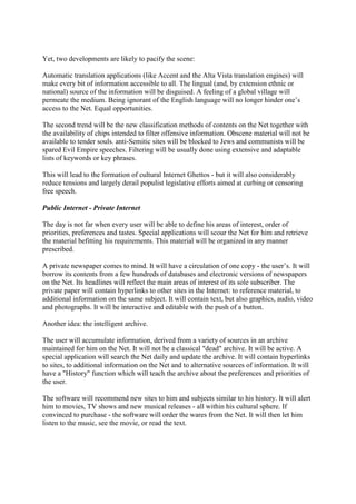 Yet, two developments are likely to pacify the scene:
Automatic translation applications (like Accent and the Alta Vista translation engines) will
make every bit of information accessible to all. The lingual (and, by extension ethnic or
national) source of the information will be disguised. A feeling of a global village will
permeate the medium. Being ignorant of the English language will no longer hinder one’s
access to the Net. Equal opportunities.
The second trend will be the new classification methods of contents on the Net together with
the availability of chips intended to filter offensive information. Obscene material will not be
available to tender souls. anti-Semitic sites will be blocked to Jews and communists will be
spared Evil Empire speeches. Filtering will be usually done using extensive and adaptable
lists of keywords or key phrases.
This will lead to the formation of cultural Internet Ghettos - but it will also considerably
reduce tensions and largely derail populist legislative efforts aimed at curbing or censoring
free speech.
Public Internet - Private Internet
The day is not far when every user will be able to define his areas of interest, order of
priorities, preferences and tastes. Special applications will scour the Net for him and retrieve
the material befitting his requirements. This material will be organized in any manner
prescribed.
A private newspaper comes to mind. It will have a circulation of one copy - the user’s. It will
borrow its contents from a few hundreds of databases and electronic versions of newspapers
on the Net. Its headlines will reflect the main areas of interest of its sole subscriber. The
private paper will contain hyperlinks to other sites in the Internet: to reference material, to
additional information on the same subject. It will contain text, but also graphics, audio, video
and photographs. It will be interactive and editable with the push of a button.
Another idea: the intelligent archive.
The user will accumulate information, derived from a variety of sources in an archive
maintained for him on the Net. It will not be a classical "dead" archive. It will be active. A
special application will search the Net daily and update the archive. It will contain hyperlinks
to sites, to additional information on the Net and to alternative sources of information. It will
have a "History" function which will teach the archive about the preferences and priorities of
the user.
The software will recommend new sites to him and subjects similar to his history. It will alert
him to movies, TV shows and new musical releases - all within his cultural sphere. If
convinced to purchase - the software will order the wares from the Net. It will then let him
listen to the music, see the movie, or read the text.
 