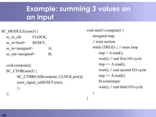 100
Example: summing 3 values on
an input
SC_MODULE(sum3) {
sc_in_clk CLOCK;
sc_in<bool> RESET;
sc_in<unsigned> A;
sc_out<unsigned> D;
void compute();
SC_CTOR(sum3) {
SC_CTHREAD(compute, CLOCK.pos());
reset_signal_is(RESET,true);
};
};
void sum3::compute() {
unsigned tmp;
// reset section
while (TRUE) { // main loop
tmp = A.read();
wait(); // end first I/O cycle
tmp += A.read();
wait(); // end second I/O cycle
tmp += A.read();
D.write(tmp);
wait(); // end third I/O cycle
}
}
 