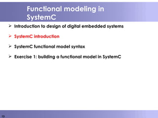 13
Functional modeling in
SystemC
 Introduction to design of digital embedded systems
 SystemC introduction
 SystemC functional model syntax
 Exercise 1: building a functional model in SystemC
 