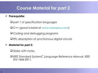 3
Course Material for part 2
 Prerequisite:
 part 1 of specification languages
 C++ (good tutorial at www.cplusplus.com)
 Coding and debugging programs
 RTL description of synchronous digital circuits
 Material for part 2:
 Slides with notes.
 IEEE Standard SystemC Language Reference Manual, IEEE
Std 1666-2011.
 