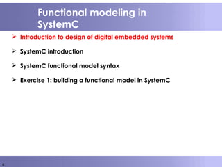 5
Functional modeling in
SystemC
 Introduction to design of digital embedded systems
 SystemC introduction
 SystemC functional model syntax
 Exercise 1: building a functional model in SystemC
 