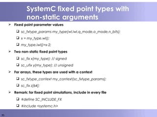 71
SystemC fixed point types with
non-static arguments
 Fixed point parameter values
 sc_fxtype_params my_type(wl,iwl,q_mode,o_mode,n_bits);
 x = my_type.wl();
 my_type.iwl()=x-2;
 Two non-static fixed point types
 sc_fix x(my_type); // signed
 sc_ufix y(my_type); // unsigned
 For arrays, these types are used with a context
 sc_fxtype_context my_context(sc_fxtype_params);
 sc_fix z[64];
 Remark: for fixed point simulations, include in every file
 #define SC_INCLUDE_FX
 #include <systemc.h>
 