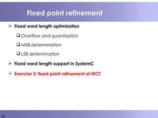 72
Fixed point refinement
 Fixed word length optimization
 Overflow and quantization
 MSB determination
 LSB determination
 Fixed word length support in SystemC
 Exercise 2: fixed point refinement of IDCT
 