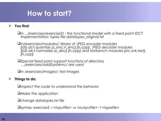 74
How to start?
 You find:
In .../exercises/exercise2/ : the functional model with a fixed point IDCT
implementation; types-file datatypes_original.txt
In/exercises/modules/: library of JPEG-encoder modules
{r2b,dct,quantize,zz_enc,rl_enc}.{h,cpp}, JPEG decoder modules
{b2r,idct,normalize,zz_dec}.{h,cpp} and testbench modules {src,snk,test}.
{h,cpp}
Special fixed point support functions of directory
…/exercises/add2systemc/ are used
In /exercises/images/: test images
 Things to do:
inspect the code to understand the behavior
Make the application
change datatypes.txt file
syntax: exercise2 -i <inputfile> -o <outputfile> -t <typefile>
 