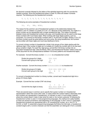 EE-314 Number Systems
3
ten decimal numerals followed by the letters of the alphabet beginning with A to provide the
needed numerals. Since the hexadecimal system is base 16, there are sixteen numerals
required. The following are the hexadecimal numerals:
0, 1, 2, 3, 4, 5, 6, 7, 8, 9, A, B, C, D, E, F
The following are some examples of hexadecimal numbers:
1016 4716 3FA16 A03F16
The reason for the common use of hexadecimal numbers is the relationship between the
numbers 2 and 16. Sixteen is a power of 2 (16 = 24
). Because of this relationship, four digits in a
binary number can be represented with a single hexadecimal digit. This makes conversion
between binary and hexadecimal numbers very easy, and hexadecimal can be used to write large
binary numbers with much fewer digits. When working with large digital systems, such as
computers, it is common to find binary numbers with 8, 16 and even 32 digits. Writing a 16 or 32
bit binary number would be quite tedious and error prone. By using hexadecimal, the numbers
can be written with fewer digits and much less likelihood of error.
To convert a binary number to hexadecimal, divide it into groups of four digits starting with the
rightmost digit. If the number of digits isn’t a multiple of 4, prefix the number with 0’s so that each
group contains 4 digits. For each four digit group, convert the 4 bit binary number into an
equivalent hexadecimal digit. (See the Binary, BCD, and Hexadecimal Number Tables at the end
of this document for the correspondence between 4 bit binary patterns and hexadecimal digits)
For example: Convert the binary number 10110101 to a hexadecimal number
Divide into groups for 4 digits 1011 0101
Convert each group to hex digit B 5
B516
Another example: Convert the binary number 0110101110001100 to hexadecimal
Divide into groups of 4 digits 0110 1011 1000 1100
Convert each group to hex digit 6 B 8 C
6B8C16
To convert a hexadecimal number to a binary number, convert each hexadecimal digit into a
group of 4 binary digits.
Example: Convert the hex number 374F into binary
3 7 4 F
Convert the hex digits to binary 0011 0111 0100 1111
00110111010011112
There are several ways in common use to specify that a given number is in hexadecimal
representation rather than some other radix. In cases where the context makes it absolutely clear
that numbers are represented in hexadecimal, no indicator is used. In much written material
where the context doesn’t make it clear what the radix is, the numeric subscript 16 following the
hexadecimal number is used. In most programming languages, this method isn’t really feasible,
so there are several conventions used depending on the language. In the C and C++ languages,
hexadecimal constants are represented with a ‘0x’ preceding the number, as in: 0x317F, or
0x1234, or 0xAF. In assembler programming languages that follow the Intel style, a hexadecimal
constant begins with a numeric character (so that the assembler can distinguish it from a variable
 