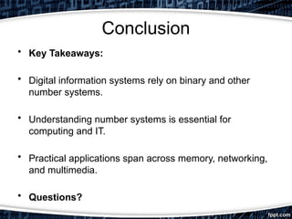 Conclusion
• Key Takeaways:
• Digital information systems rely on binary and other
number systems.
• Understanding number systems is essential for
computing and IT.
• Practical applications span across memory, networking,
and multimedia.
• Questions?
 